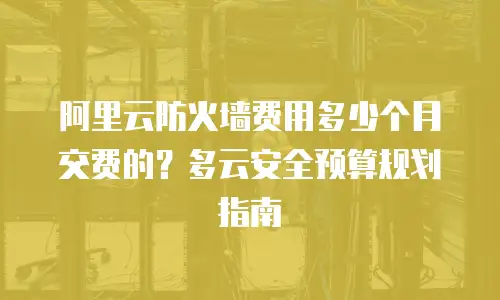 阿里云防火墙费用多少个月交费的？多云安全预算规划指南