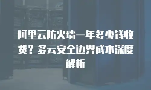 阿里云防火墙一年多少钱收费？多云安全边界成本深度解析