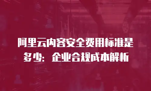 阿里云内容安全费用标准是多少：企业合规成本解析