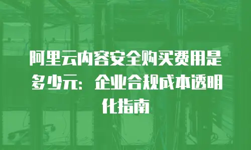 阿里云内容安全购买费用是多少元：企业合规成本透明化指南