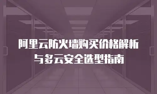 阿里云防火墙购买价格解析与多云安全选型指南