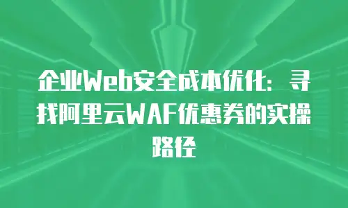 企业Web安全成本优化：寻找阿里云WAF优惠券的实操路径