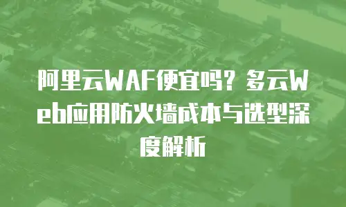阿里云WAF便宜吗？多云Web应用防火墙成本与选型深度解析
