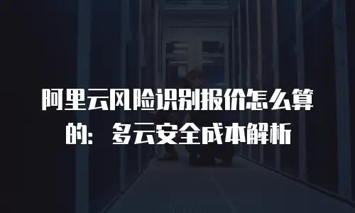 阿里云风险识别报价怎么算的：多云安全成本解析