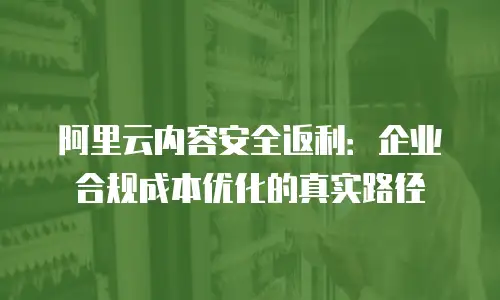 阿里云内容安全返利：企业合规成本优化的真实路径