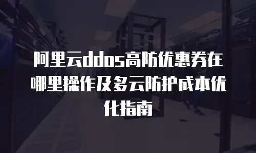 阿里云ddos高防优惠券在哪里操作及多云防护成本优化指南