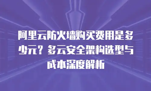 阿里云防火墙购买费用是多少元？多云安全架构选型与成本深度解析