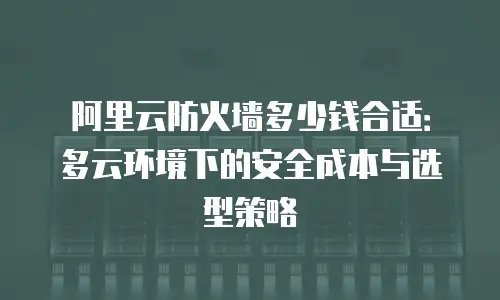 阿里云防火墙多少钱合适：多云环境下的安全成本与选型策略