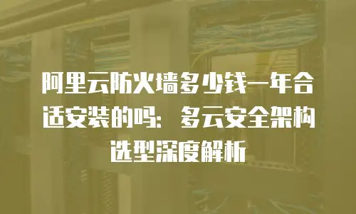 阿里云防火墙多少钱一年合适安装的吗：多云安全架构选型深度解析