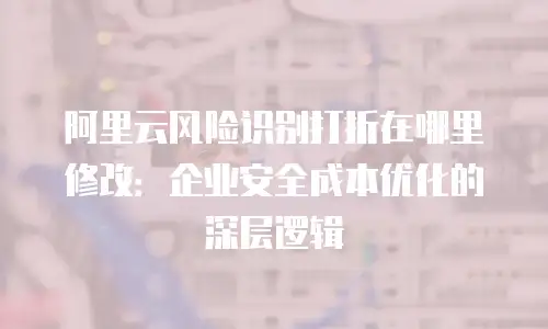 阿里云风险识别打折在哪里修改：企业安全成本优化的深层逻辑