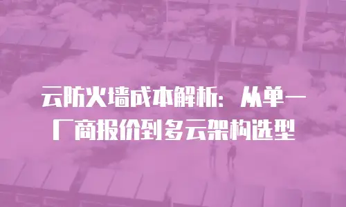 云防火墙成本解析：从单一厂商报价到多云架构选型
