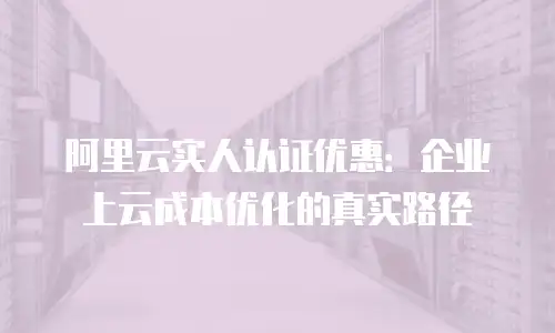 阿里云实人认证优惠：企业上云成本优化的真实路径