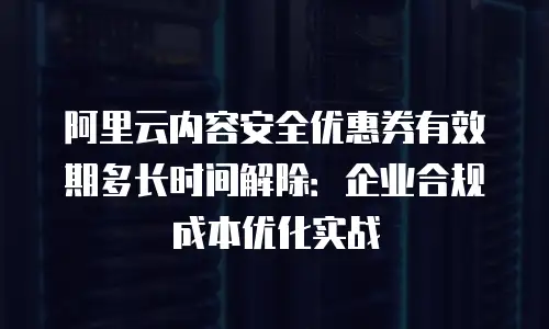 阿里云内容安全优惠券有效期多长时间解除：企业合规成本优化实战