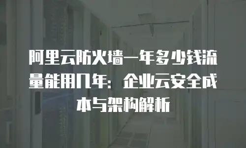 阿里云防火墙一年多少钱流量能用几年：企业云安全成本与架构解析