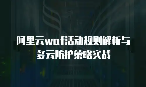 阿里云waf活动规则解析与多云防护策略实战