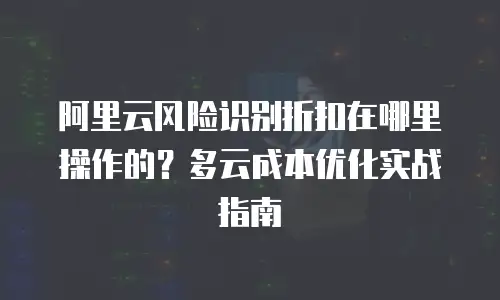 阿里云风险识别折扣在哪里操作的？多云成本优化实战指南