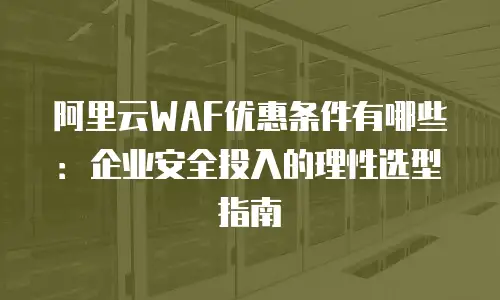 阿里云WAF优惠条件有哪些：企业安全投入的理性选型指南