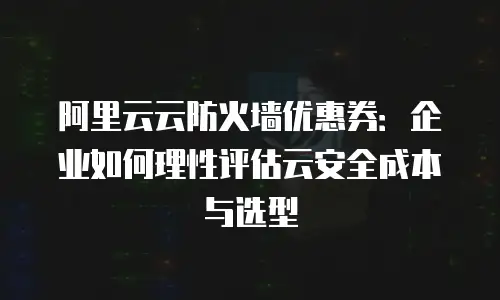 阿里云云防火墙优惠券：企业如何理性评估云安全成本与选型