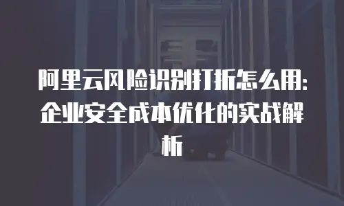阿里云风险识别打折怎么用：企业安全成本优化的实战解析