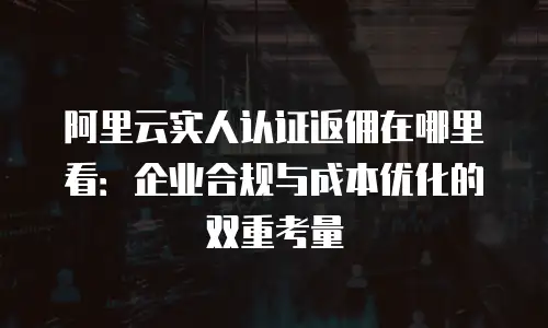 阿里云实人认证返佣在哪里看：企业合规与成本优化的双重考量
