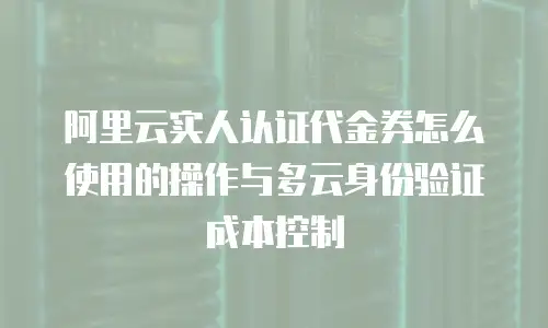 阿里云实人认证代金券怎么使用的操作与多云身份验证成本控制
