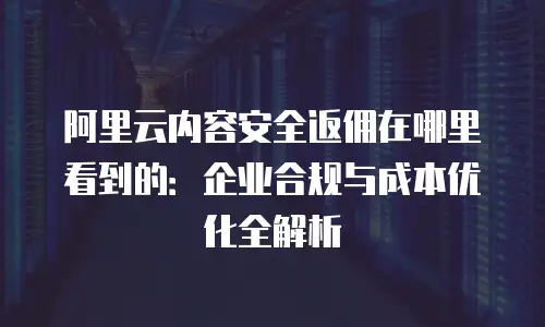 阿里云内容安全返佣在哪里看到的：企业合规与成本优化全解析