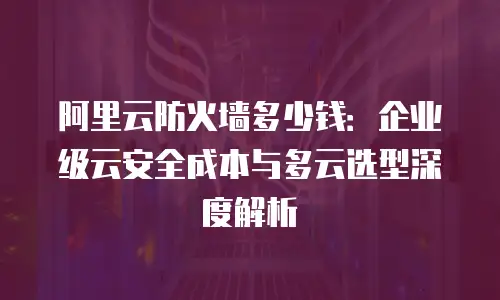阿里云防火墙多少钱：企业级云安全成本与多云选型深度解析