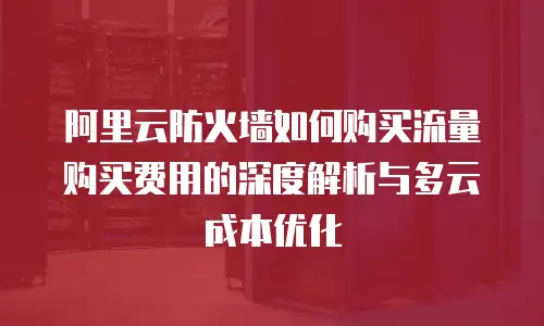 阿里云防火墙如何购买流量购买费用的深度解析与多云成本优化