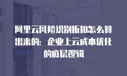 阿里云风险识别折扣怎么算出来的：企业上云成本优化的底层逻辑