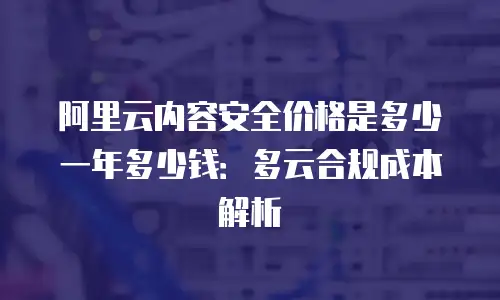 阿里云内容安全价格是多少一年多少钱：多云合规成本解析