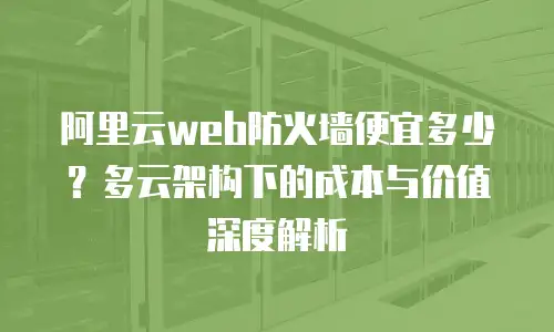 阿里云web防火墙便宜多少？多云架构下的成本与价值深度解析