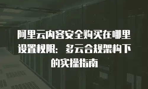 阿里云内容安全购买在哪里设置权限：多云合规架构下的实操指南