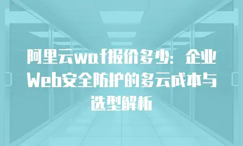 阿里云waf报价多少：企业Web安全防护的多云成本与选型解析