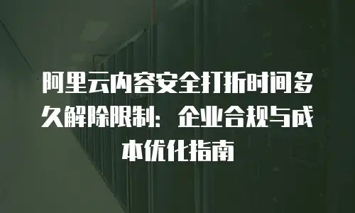 阿里云内容安全打折时间多久解除限制：企业合规与成本优化指南