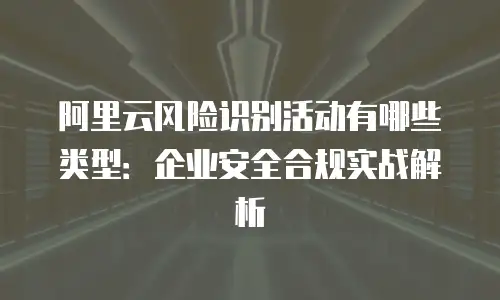阿里云风险识别活动有哪些类型：企业安全合规实战解析