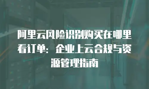 阿里云风险识别购买在哪里看订单：企业上云合规与资源管理指南