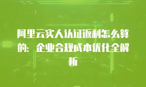阿里云实人认证返利怎么算的：企业合规成本优化全解析