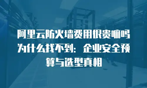 阿里云防火墙费用很贵嘛吗为什么找不到：企业安全预算与选型真相