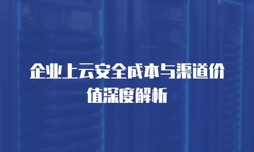 企业上云安全成本与渠道价值深度解析