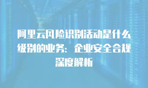 阿里云风险识别活动是什么级别的业务：企业安全合规深度解析