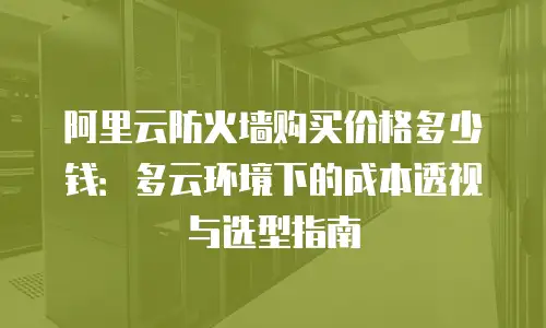 阿里云防火墙购买价格多少钱：多云环境下的成本透视与选型指南