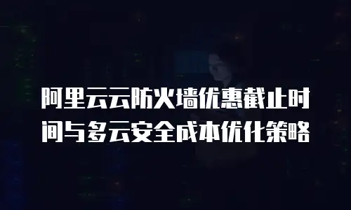 阿里云云防火墙优惠截止时间与多云安全成本优化策略