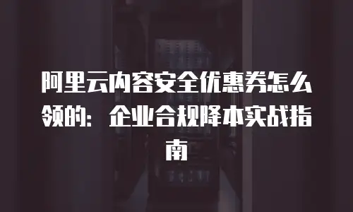 阿里云内容安全优惠券怎么领的：企业合规降本实战指南