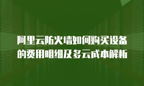 阿里云防火墙如何购买设备的费用明细及多云成本解析