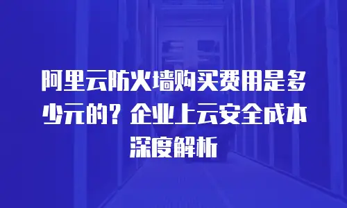阿里云防火墙购买费用是多少元的？企业上云安全成本深度解析