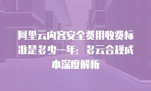 阿里云内容安全费用收费标准是多少一年：多云合规成本深度解析
