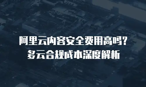 阿里云内容安全费用高吗？多云合规成本深度解析