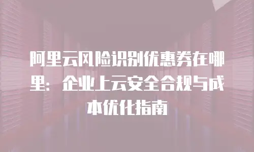 阿里云风险识别优惠券在哪里：企业上云安全合规与成本优化指南