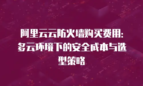 阿里云云防火墙购买费用：多云环境下的安全成本与选型策略