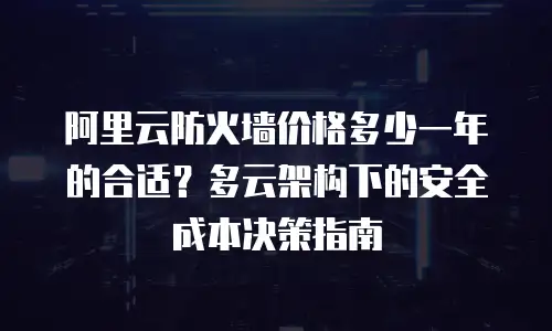 阿里云防火墙价格多少一年的合适？多云架构下的安全成本决策指南